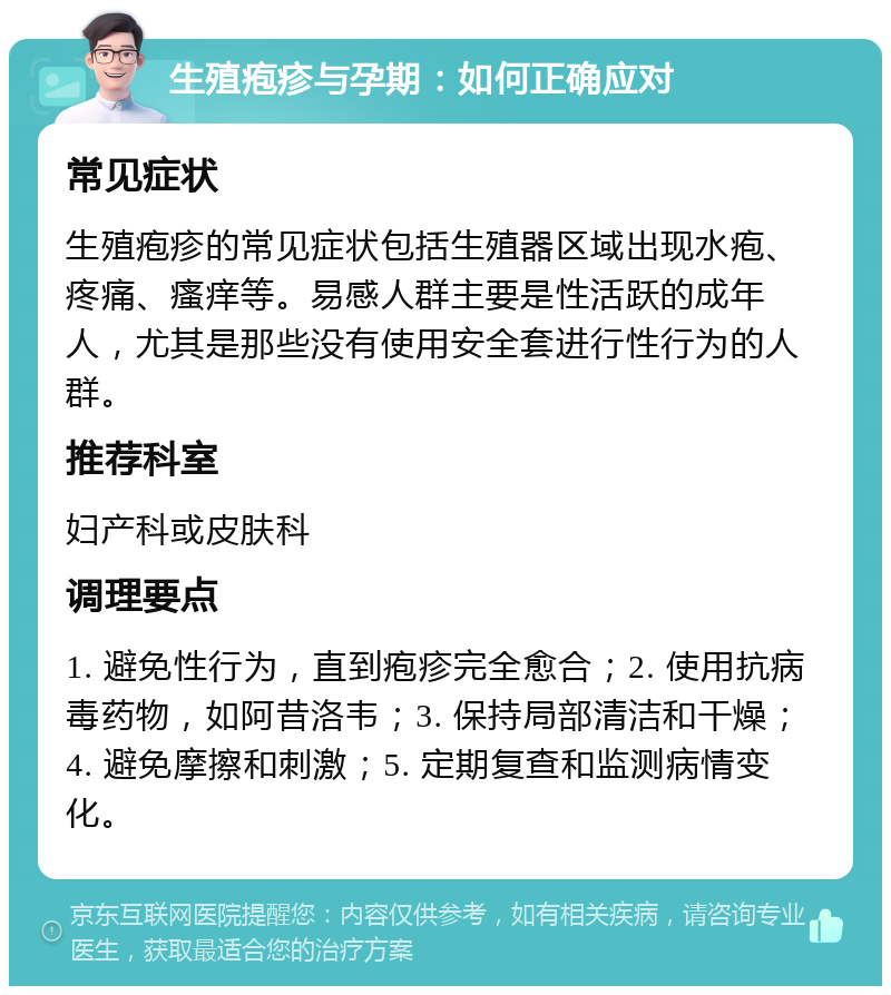 生殖疱疹与孕期：如何正确应对 常见症状 生殖疱疹的常见症状包括生殖器区域出现水疱、疼痛、瘙痒等。易感人群主要是性活跃的成年人，尤其是那些没有使用安全套进行性行为的人群。 推荐科室 妇产科或皮肤科 调理要点 1. 避免性行为，直到疱疹完全愈合；2. 使用抗病毒药物，如阿昔洛韦；3. 保持局部清洁和干燥；4. 避免摩擦和刺激；5. 定期复查和监测病情变化。