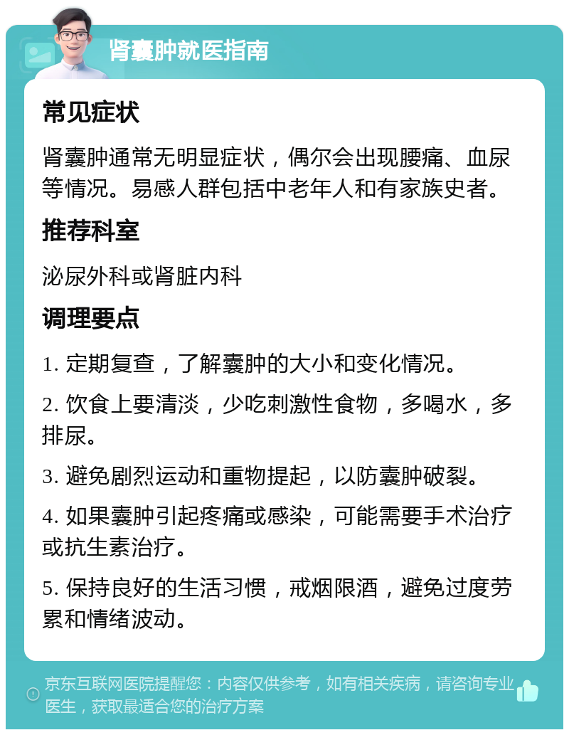 肾囊肿就医指南 常见症状 肾囊肿通常无明显症状，偶尔会出现腰痛、血尿等情况。易感人群包括中老年人和有家族史者。 推荐科室 泌尿外科或肾脏内科 调理要点 1. 定期复查，了解囊肿的大小和变化情况。 2. 饮食上要清淡，少吃刺激性食物，多喝水，多排尿。 3. 避免剧烈运动和重物提起，以防囊肿破裂。 4. 如果囊肿引起疼痛或感染，可能需要手术治疗或抗生素治疗。 5. 保持良好的生活习惯，戒烟限酒，避免过度劳累和情绪波动。