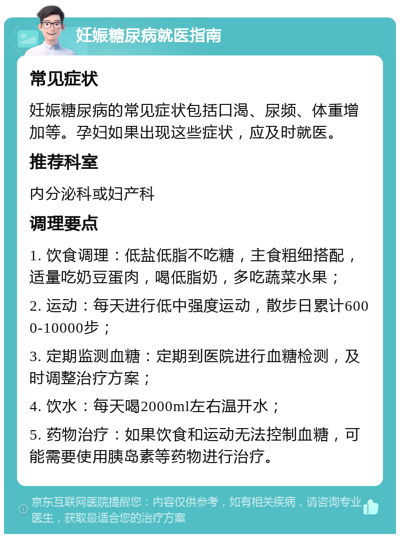 妊娠糖尿病就医指南 常见症状 妊娠糖尿病的常见症状包括口渴、尿频、体重增加等。孕妇如果出现这些症状，应及时就医。 推荐科室 内分泌科或妇产科 调理要点 1. 饮食调理：低盐低脂不吃糖，主食粗细搭配，适量吃奶豆蛋肉，喝低脂奶，多吃蔬菜水果； 2. 运动：每天进行低中强度运动，散步日累计6000-10000步； 3. 定期监测血糖：定期到医院进行血糖检测，及时调整治疗方案； 4. 饮水：每天喝2000ml左右温开水； 5. 药物治疗：如果饮食和运动无法控制血糖，可能需要使用胰岛素等药物进行治疗。