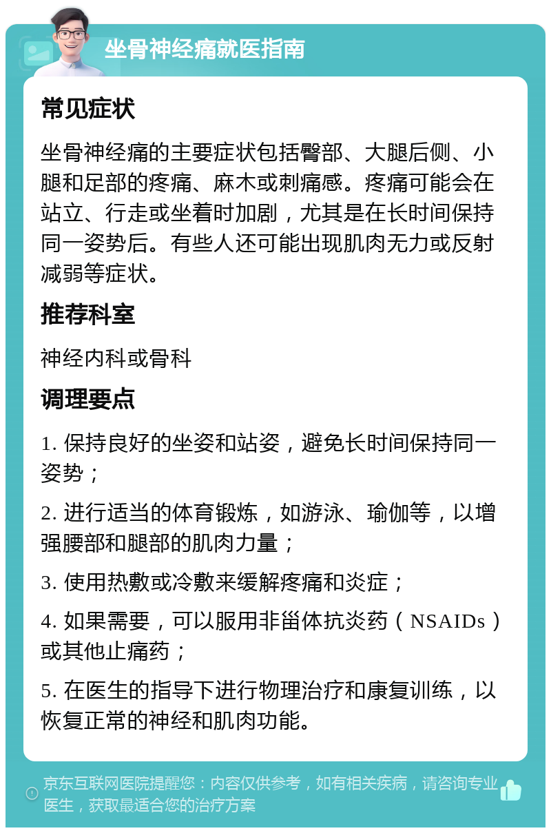 坐骨神经痛就医指南 常见症状 坐骨神经痛的主要症状包括臀部、大腿后侧、小腿和足部的疼痛、麻木或刺痛感。疼痛可能会在站立、行走或坐着时加剧，尤其是在长时间保持同一姿势后。有些人还可能出现肌肉无力或反射减弱等症状。 推荐科室 神经内科或骨科 调理要点 1. 保持良好的坐姿和站姿，避免长时间保持同一姿势； 2. 进行适当的体育锻炼，如游泳、瑜伽等，以增强腰部和腿部的肌肉力量； 3. 使用热敷或冷敷来缓解疼痛和炎症； 4. 如果需要，可以服用非甾体抗炎药（NSAIDs）或其他止痛药； 5. 在医生的指导下进行物理治疗和康复训练，以恢复正常的神经和肌肉功能。