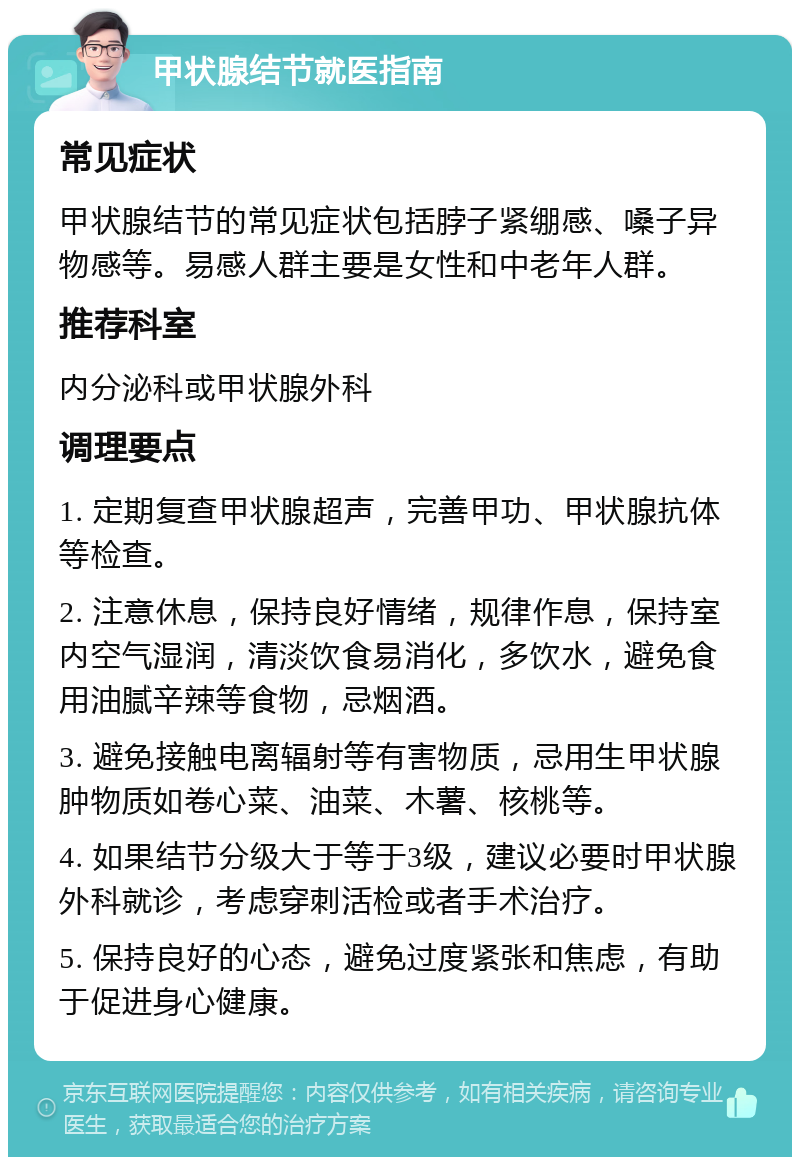 甲状腺结节就医指南 常见症状 甲状腺结节的常见症状包括脖子紧绷感、嗓子异物感等。易感人群主要是女性和中老年人群。 推荐科室 内分泌科或甲状腺外科 调理要点 1. 定期复查甲状腺超声，完善甲功、甲状腺抗体等检查。 2. 注意休息，保持良好情绪，规律作息，保持室内空气湿润，清淡饮食易消化，多饮水，避免食用油腻辛辣等食物，忌烟酒。 3. 避免接触电离辐射等有害物质，忌用生甲状腺肿物质如卷心菜、油菜、木薯、核桃等。 4. 如果结节分级大于等于3级，建议必要时甲状腺外科就诊，考虑穿刺活检或者手术治疗。 5. 保持良好的心态，避免过度紧张和焦虑，有助于促进身心健康。