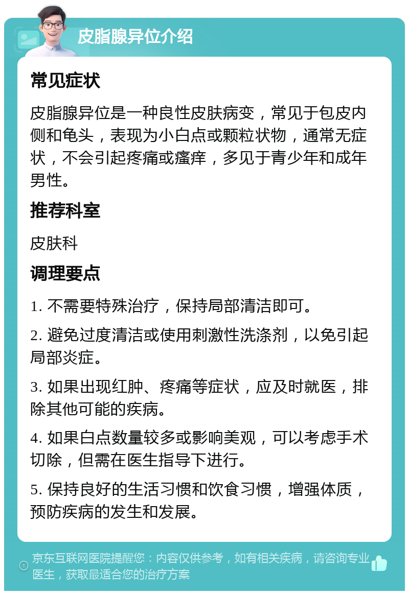 皮脂腺异位介绍 常见症状 皮脂腺异位是一种良性皮肤病变，常见于包皮内侧和龟头，表现为小白点或颗粒状物，通常无症状，不会引起疼痛或瘙痒，多见于青少年和成年男性。 推荐科室 皮肤科 调理要点 1. 不需要特殊治疗，保持局部清洁即可。 2. 避免过度清洁或使用刺激性洗涤剂，以免引起局部炎症。 3. 如果出现红肿、疼痛等症状，应及时就医，排除其他可能的疾病。 4. 如果白点数量较多或影响美观，可以考虑手术切除，但需在医生指导下进行。 5. 保持良好的生活习惯和饮食习惯，增强体质，预防疾病的发生和发展。