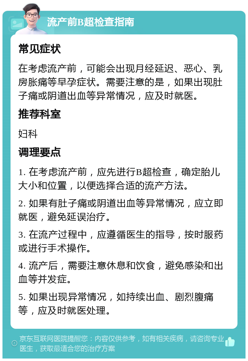 流产前B超检查指南 常见症状 在考虑流产前，可能会出现月经延迟、恶心、乳房胀痛等早孕症状。需要注意的是，如果出现肚子痛或阴道出血等异常情况，应及时就医。 推荐科室 妇科 调理要点 1. 在考虑流产前，应先进行B超检查，确定胎儿大小和位置，以便选择合适的流产方法。 2. 如果有肚子痛或阴道出血等异常情况，应立即就医，避免延误治疗。 3. 在流产过程中，应遵循医生的指导，按时服药或进行手术操作。 4. 流产后，需要注意休息和饮食，避免感染和出血等并发症。 5. 如果出现异常情况，如持续出血、剧烈腹痛等，应及时就医处理。