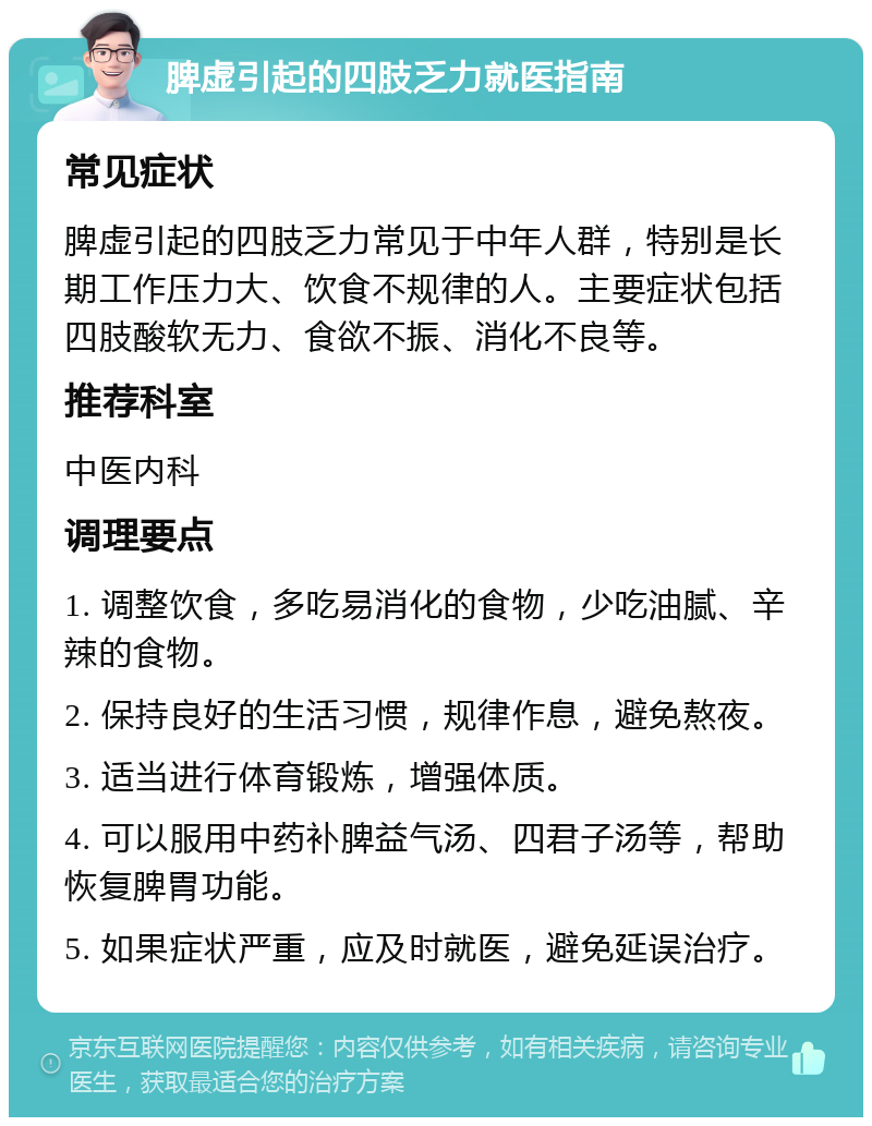 脾虚引起的四肢乏力就医指南 常见症状 脾虚引起的四肢乏力常见于中年人群，特别是长期工作压力大、饮食不规律的人。主要症状包括四肢酸软无力、食欲不振、消化不良等。 推荐科室 中医内科 调理要点 1. 调整饮食，多吃易消化的食物，少吃油腻、辛辣的食物。 2. 保持良好的生活习惯，规律作息，避免熬夜。 3. 适当进行体育锻炼，增强体质。 4. 可以服用中药补脾益气汤、四君子汤等，帮助恢复脾胃功能。 5. 如果症状严重，应及时就医，避免延误治疗。