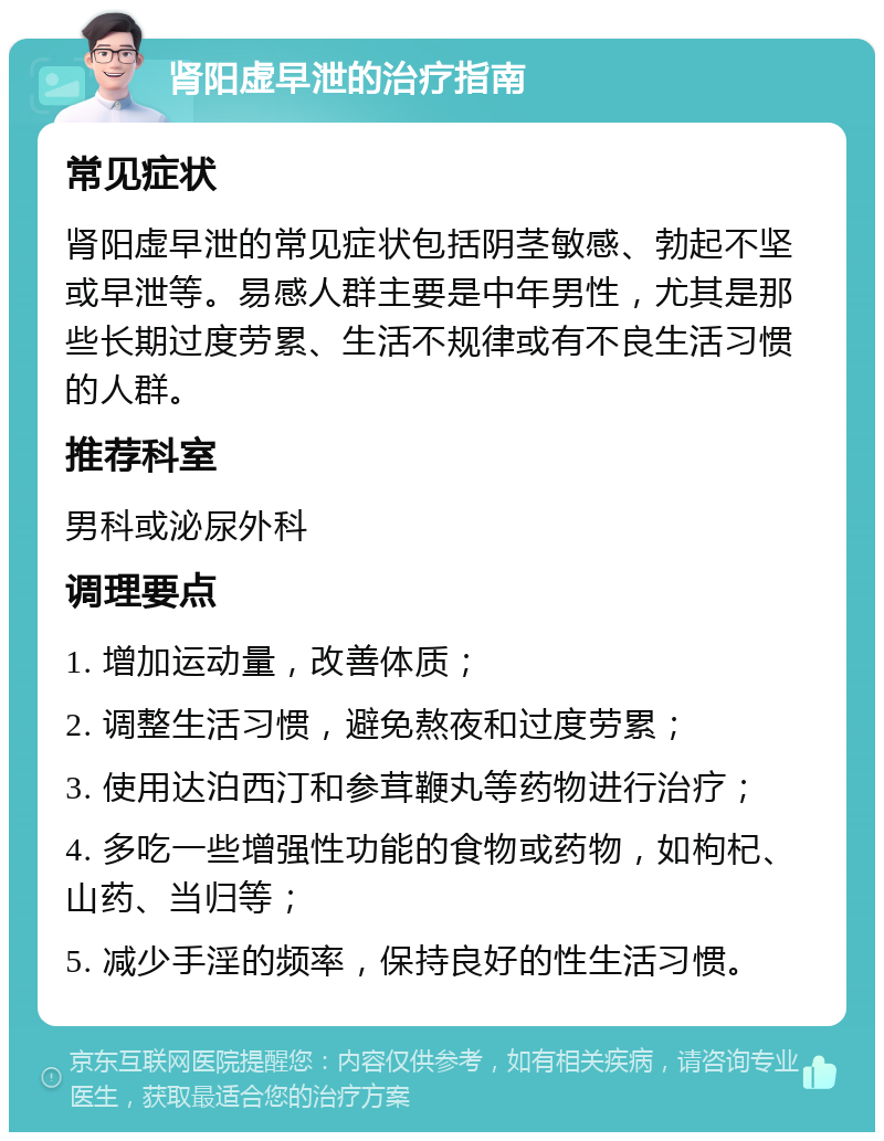 肾阳虚早泄的治疗指南 常见症状 肾阳虚早泄的常见症状包括阴茎敏感、勃起不坚或早泄等。易感人群主要是中年男性，尤其是那些长期过度劳累、生活不规律或有不良生活习惯的人群。 推荐科室 男科或泌尿外科 调理要点 1. 增加运动量，改善体质； 2. 调整生活习惯，避免熬夜和过度劳累； 3. 使用达泊西汀和参茸鞭丸等药物进行治疗； 4. 多吃一些增强性功能的食物或药物，如枸杞、山药、当归等； 5. 减少手淫的频率，保持良好的性生活习惯。