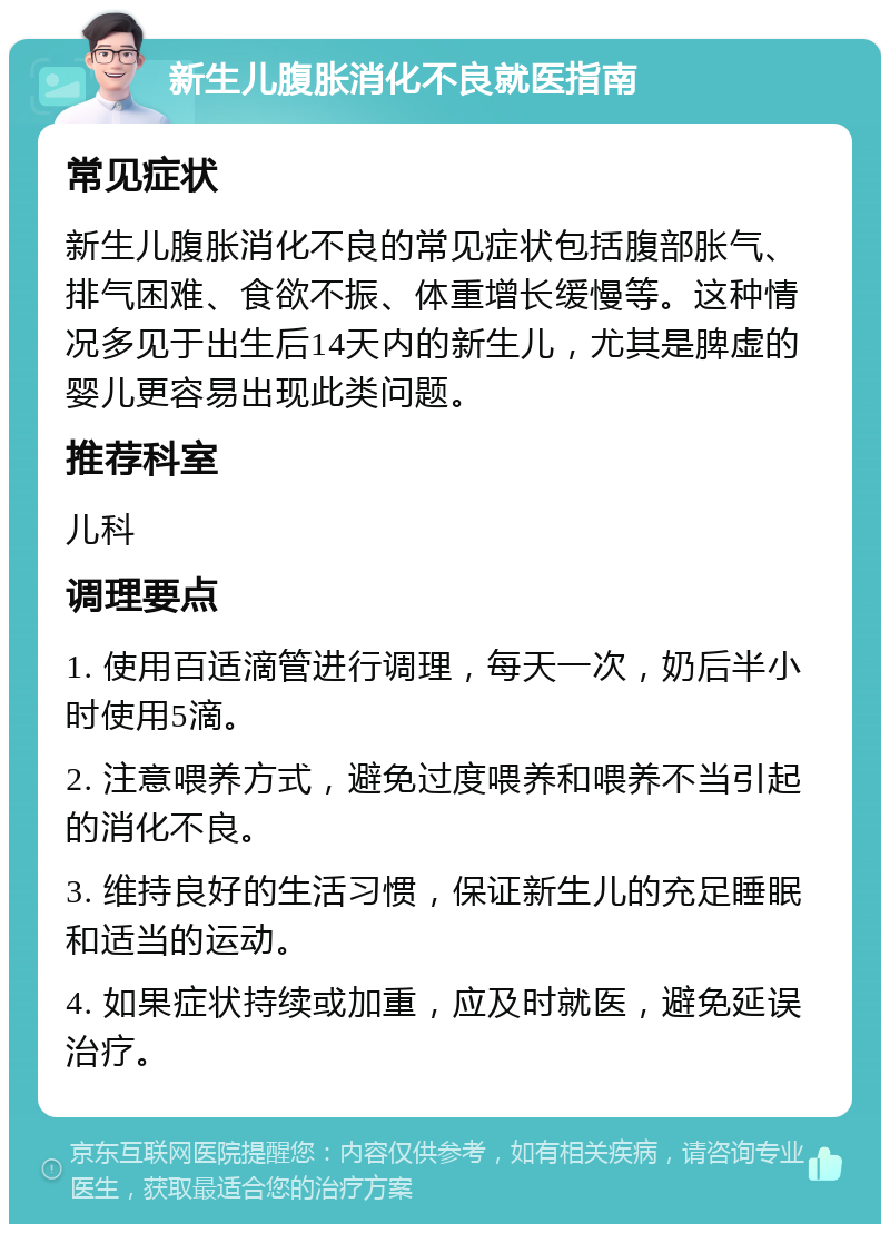 新生儿腹胀消化不良就医指南 常见症状 新生儿腹胀消化不良的常见症状包括腹部胀气、排气困难、食欲不振、体重增长缓慢等。这种情况多见于出生后14天内的新生儿，尤其是脾虚的婴儿更容易出现此类问题。 推荐科室 儿科 调理要点 1. 使用百适滴管进行调理，每天一次，奶后半小时使用5滴。 2. 注意喂养方式，避免过度喂养和喂养不当引起的消化不良。 3. 维持良好的生活习惯，保证新生儿的充足睡眠和适当的运动。 4. 如果症状持续或加重，应及时就医，避免延误治疗。