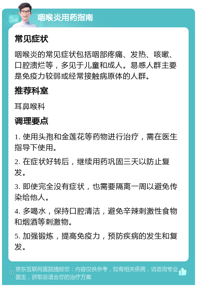 咽喉炎用药指南 常见症状 咽喉炎的常见症状包括咽部疼痛、发热、咳嗽、口腔溃烂等，多见于儿童和成人。易感人群主要是免疫力较弱或经常接触病原体的人群。 推荐科室 耳鼻喉科 调理要点 1. 使用头孢和金莲花等药物进行治疗，需在医生指导下使用。 2. 在症状好转后，继续用药巩固三天以防止复发。 3. 即使完全没有症状，也需要隔离一周以避免传染给他人。 4. 多喝水，保持口腔清洁，避免辛辣刺激性食物和烟酒等刺激物。 5. 加强锻炼，提高免疫力，预防疾病的发生和复发。