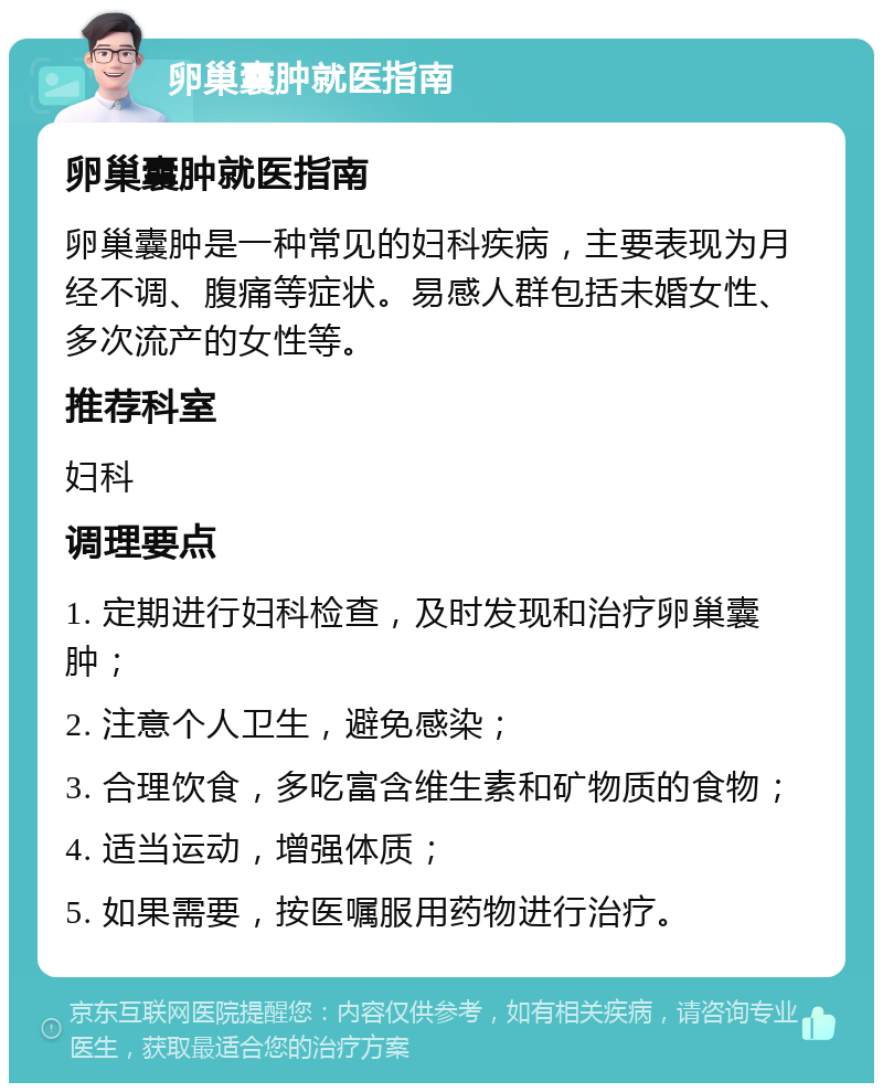 卵巢囊肿就医指南 卵巢囊肿就医指南 卵巢囊肿是一种常见的妇科疾病，主要表现为月经不调、腹痛等症状。易感人群包括未婚女性、多次流产的女性等。 推荐科室 妇科 调理要点 1. 定期进行妇科检查，及时发现和治疗卵巢囊肿； 2. 注意个人卫生，避免感染； 3. 合理饮食，多吃富含维生素和矿物质的食物； 4. 适当运动，增强体质； 5. 如果需要，按医嘱服用药物进行治疗。