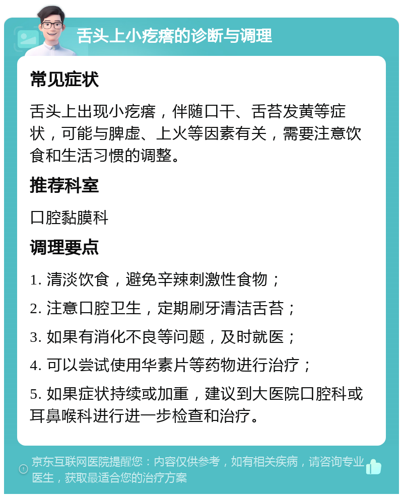 舌头上小疙瘩的诊断与调理 常见症状 舌头上出现小疙瘩，伴随口干、舌苔发黄等症状，可能与脾虚、上火等因素有关，需要注意饮食和生活习惯的调整。 推荐科室 口腔黏膜科 调理要点 1. 清淡饮食，避免辛辣刺激性食物； 2. 注意口腔卫生，定期刷牙清洁舌苔； 3. 如果有消化不良等问题，及时就医； 4. 可以尝试使用华素片等药物进行治疗； 5. 如果症状持续或加重，建议到大医院口腔科或耳鼻喉科进行进一步检查和治疗。