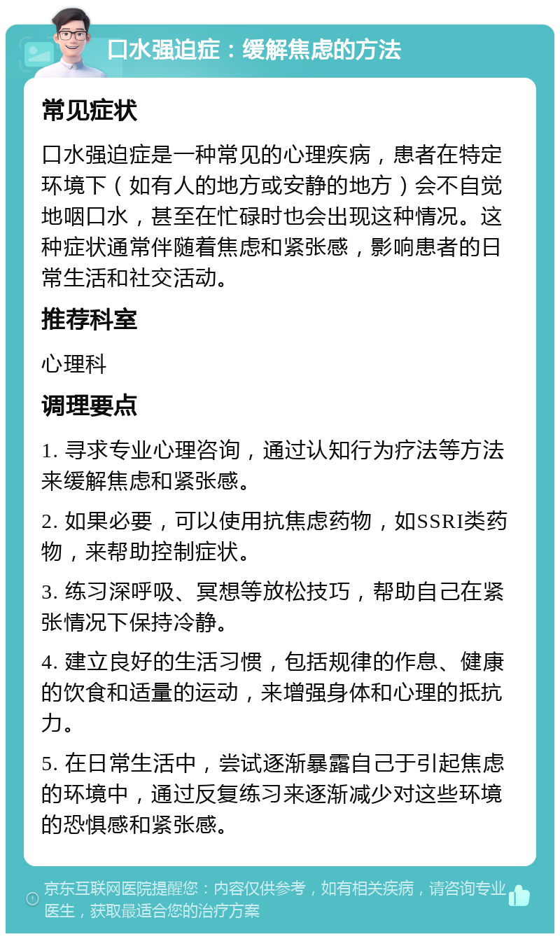 口水强迫症：缓解焦虑的方法 常见症状 口水强迫症是一种常见的心理疾病，患者在特定环境下（如有人的地方或安静的地方）会不自觉地咽口水，甚至在忙碌时也会出现这种情况。这种症状通常伴随着焦虑和紧张感，影响患者的日常生活和社交活动。 推荐科室 心理科 调理要点 1. 寻求专业心理咨询，通过认知行为疗法等方法来缓解焦虑和紧张感。 2. 如果必要，可以使用抗焦虑药物，如SSRI类药物，来帮助控制症状。 3. 练习深呼吸、冥想等放松技巧，帮助自己在紧张情况下保持冷静。 4. 建立良好的生活习惯，包括规律的作息、健康的饮食和适量的运动，来增强身体和心理的抵抗力。 5. 在日常生活中，尝试逐渐暴露自己于引起焦虑的环境中，通过反复练习来逐渐减少对这些环境的恐惧感和紧张感。