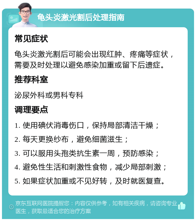 龟头炎激光割后处理指南 常见症状 龟头炎激光割后可能会出现红肿、疼痛等症状，需要及时处理以避免感染加重或留下后遗症。 推荐科室 泌尿外科或男科专科 调理要点 1. 使用碘伏消毒伤口，保持局部清洁干燥； 2. 每天更换纱布，避免细菌滋生； 3. 可以服用头孢类抗生素一周，预防感染； 4. 避免性生活和刺激性食物，减少局部刺激； 5. 如果症状加重或不见好转，及时就医复查。