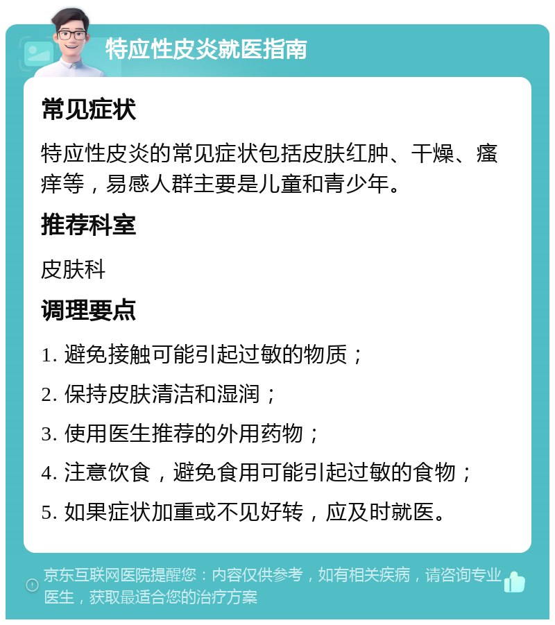 特应性皮炎就医指南 常见症状 特应性皮炎的常见症状包括皮肤红肿、干燥、瘙痒等，易感人群主要是儿童和青少年。 推荐科室 皮肤科 调理要点 1. 避免接触可能引起过敏的物质； 2. 保持皮肤清洁和湿润； 3. 使用医生推荐的外用药物； 4. 注意饮食，避免食用可能引起过敏的食物； 5. 如果症状加重或不见好转，应及时就医。