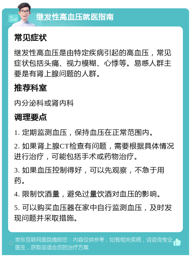 继发性高血压就医指南 常见症状 继发性高血压是由特定疾病引起的高血压，常见症状包括头痛、视力模糊、心悸等。易感人群主要是有肾上腺问题的人群。 推荐科室 内分泌科或肾内科 调理要点 1. 定期监测血压，保持血压在正常范围内。 2. 如果肾上腺CT检查有问题，需要根据具体情况进行治疗，可能包括手术或药物治疗。 3. 如果血压控制得好，可以先观察，不急于用药。 4. 限制饮酒量，避免过量饮酒对血压的影响。 5. 可以购买血压器在家中自行监测血压，及时发现问题并采取措施。