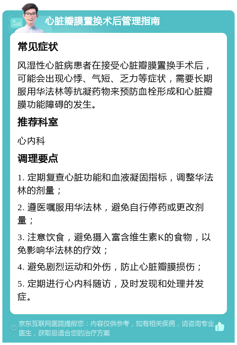 心脏瓣膜置换术后管理指南 常见症状 风湿性心脏病患者在接受心脏瓣膜置换手术后，可能会出现心悸、气短、乏力等症状，需要长期服用华法林等抗凝药物来预防血栓形成和心脏瓣膜功能障碍的发生。 推荐科室 心内科 调理要点 1. 定期复查心脏功能和血液凝固指标，调整华法林的剂量； 2. 遵医嘱服用华法林，避免自行停药或更改剂量； 3. 注意饮食，避免摄入富含维生素K的食物，以免影响华法林的疗效； 4. 避免剧烈运动和外伤，防止心脏瓣膜损伤； 5. 定期进行心内科随访，及时发现和处理并发症。