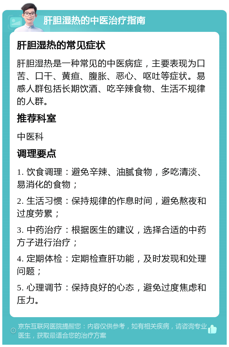 肝胆湿热的中医治疗指南 肝胆湿热的常见症状 肝胆湿热是一种常见的中医病症，主要表现为口苦、口干、黄疸、腹胀、恶心、呕吐等症状。易感人群包括长期饮酒、吃辛辣食物、生活不规律的人群。 推荐科室 中医科 调理要点 1. 饮食调理：避免辛辣、油腻食物，多吃清淡、易消化的食物； 2. 生活习惯：保持规律的作息时间，避免熬夜和过度劳累； 3. 中药治疗：根据医生的建议，选择合适的中药方子进行治疗； 4. 定期体检：定期检查肝功能，及时发现和处理问题； 5. 心理调节：保持良好的心态，避免过度焦虑和压力。