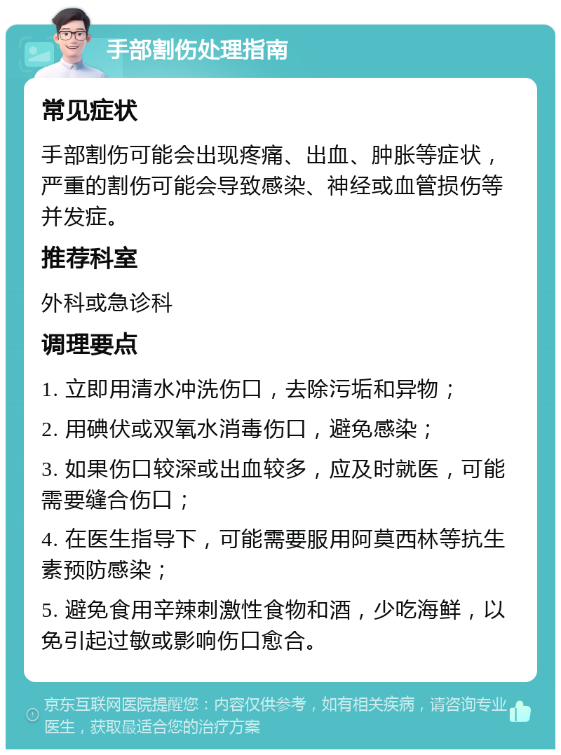 手部割伤处理指南 常见症状 手部割伤可能会出现疼痛、出血、肿胀等症状，严重的割伤可能会导致感染、神经或血管损伤等并发症。 推荐科室 外科或急诊科 调理要点 1. 立即用清水冲洗伤口，去除污垢和异物； 2. 用碘伏或双氧水消毒伤口，避免感染； 3. 如果伤口较深或出血较多，应及时就医，可能需要缝合伤口； 4. 在医生指导下，可能需要服用阿莫西林等抗生素预防感染； 5. 避免食用辛辣刺激性食物和酒，少吃海鲜，以免引起过敏或影响伤口愈合。