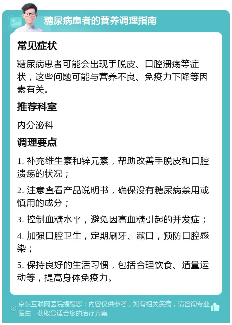 糖尿病患者的营养调理指南 常见症状 糖尿病患者可能会出现手脱皮、口腔溃疡等症状，这些问题可能与营养不良、免疫力下降等因素有关。 推荐科室 内分泌科 调理要点 1. 补充维生素和锌元素，帮助改善手脱皮和口腔溃疡的状况； 2. 注意查看产品说明书，确保没有糖尿病禁用或慎用的成分； 3. 控制血糖水平，避免因高血糖引起的并发症； 4. 加强口腔卫生，定期刷牙、漱口，预防口腔感染； 5. 保持良好的生活习惯，包括合理饮食、适量运动等，提高身体免疫力。