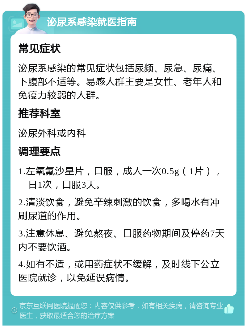 泌尿系感染就医指南 常见症状 泌尿系感染的常见症状包括尿频、尿急、尿痛、下腹部不适等。易感人群主要是女性、老年人和免疫力较弱的人群。 推荐科室 泌尿外科或内科 调理要点 1.左氧氟沙星片，口服，成人一次0.5g（1片），一日1次，口服3天。 2.清淡饮食，避免辛辣刺激的饮食，多喝水有冲刷尿道的作用。 3.注意休息、避免熬夜、口服药物期间及停药7天内不要饮酒。 4.如有不适，或用药症状不缓解，及时线下公立医院就诊，以免延误病情。