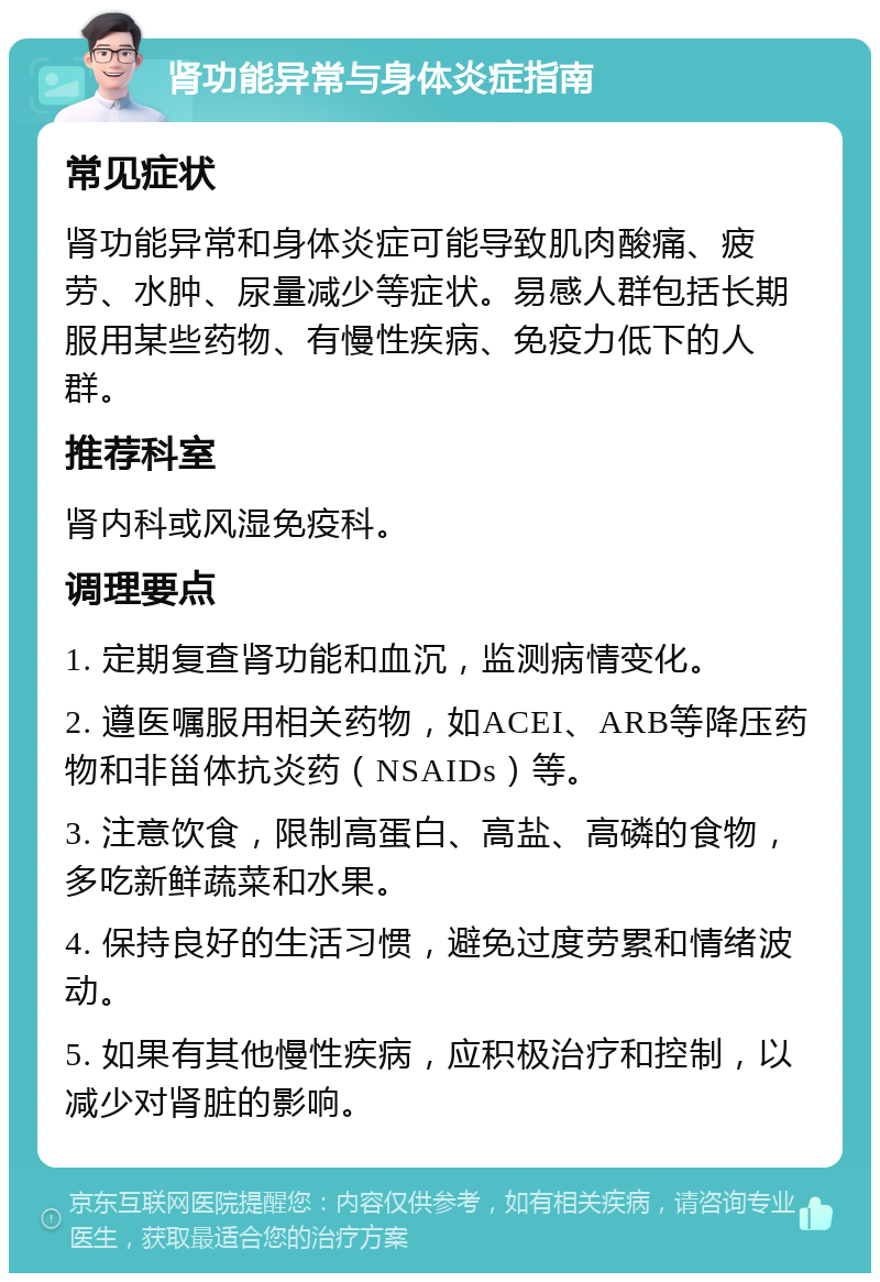 肾功能异常与身体炎症指南 常见症状 肾功能异常和身体炎症可能导致肌肉酸痛、疲劳、水肿、尿量减少等症状。易感人群包括长期服用某些药物、有慢性疾病、免疫力低下的人群。 推荐科室 肾内科或风湿免疫科。 调理要点 1. 定期复查肾功能和血沉，监测病情变化。 2. 遵医嘱服用相关药物，如ACEI、ARB等降压药物和非甾体抗炎药（NSAIDs）等。 3. 注意饮食，限制高蛋白、高盐、高磷的食物，多吃新鲜蔬菜和水果。 4. 保持良好的生活习惯，避免过度劳累和情绪波动。 5. 如果有其他慢性疾病，应积极治疗和控制，以减少对肾脏的影响。