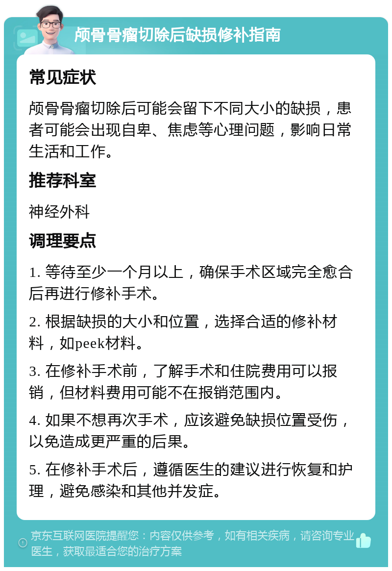 颅骨骨瘤切除后缺损修补指南 常见症状 颅骨骨瘤切除后可能会留下不同大小的缺损，患者可能会出现自卑、焦虑等心理问题，影响日常生活和工作。 推荐科室 神经外科 调理要点 1. 等待至少一个月以上，确保手术区域完全愈合后再进行修补手术。 2. 根据缺损的大小和位置，选择合适的修补材料，如peek材料。 3. 在修补手术前，了解手术和住院费用可以报销，但材料费用可能不在报销范围内。 4. 如果不想再次手术，应该避免缺损位置受伤，以免造成更严重的后果。 5. 在修补手术后，遵循医生的建议进行恢复和护理，避免感染和其他并发症。