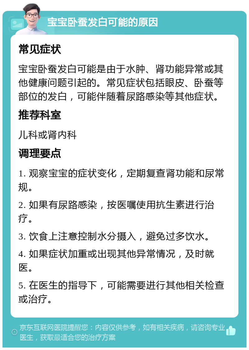 宝宝卧蚕发白可能的原因 常见症状 宝宝卧蚕发白可能是由于水肿、肾功能异常或其他健康问题引起的。常见症状包括眼皮、卧蚕等部位的发白，可能伴随着尿路感染等其他症状。 推荐科室 儿科或肾内科 调理要点 1. 观察宝宝的症状变化，定期复查肾功能和尿常规。 2. 如果有尿路感染，按医嘱使用抗生素进行治疗。 3. 饮食上注意控制水分摄入，避免过多饮水。 4. 如果症状加重或出现其他异常情况，及时就医。 5. 在医生的指导下，可能需要进行其他相关检查或治疗。