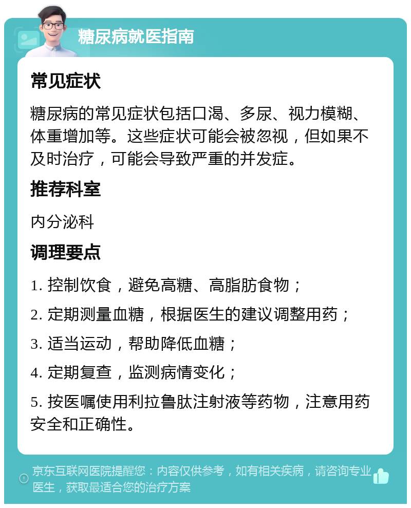 糖尿病就医指南 常见症状 糖尿病的常见症状包括口渴、多尿、视力模糊、体重增加等。这些症状可能会被忽视，但如果不及时治疗，可能会导致严重的并发症。 推荐科室 内分泌科 调理要点 1. 控制饮食，避免高糖、高脂肪食物； 2. 定期测量血糖，根据医生的建议调整用药； 3. 适当运动，帮助降低血糖； 4. 定期复查，监测病情变化； 5. 按医嘱使用利拉鲁肽注射液等药物，注意用药安全和正确性。