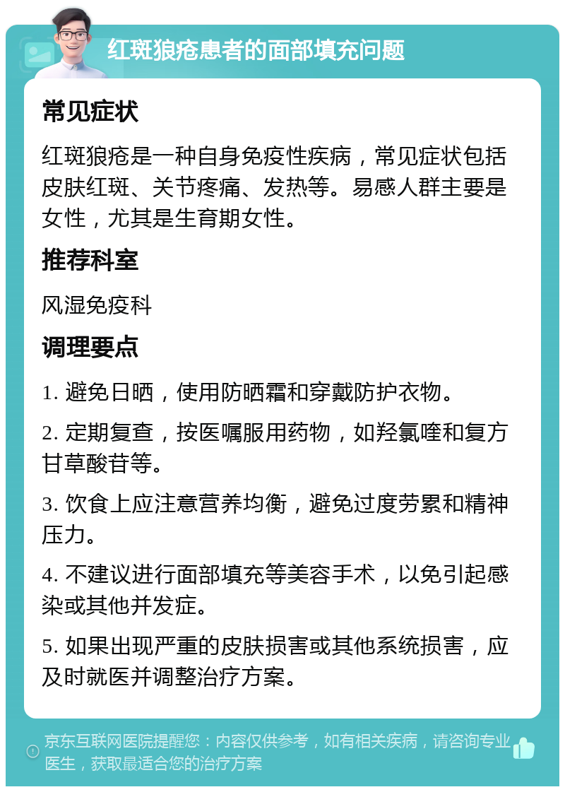 红斑狼疮患者的面部填充问题 常见症状 红斑狼疮是一种自身免疫性疾病，常见症状包括皮肤红斑、关节疼痛、发热等。易感人群主要是女性，尤其是生育期女性。 推荐科室 风湿免疫科 调理要点 1. 避免日晒，使用防晒霜和穿戴防护衣物。 2. 定期复查，按医嘱服用药物，如羟氯喹和复方甘草酸苷等。 3. 饮食上应注意营养均衡，避免过度劳累和精神压力。 4. 不建议进行面部填充等美容手术，以免引起感染或其他并发症。 5. 如果出现严重的皮肤损害或其他系统损害，应及时就医并调整治疗方案。