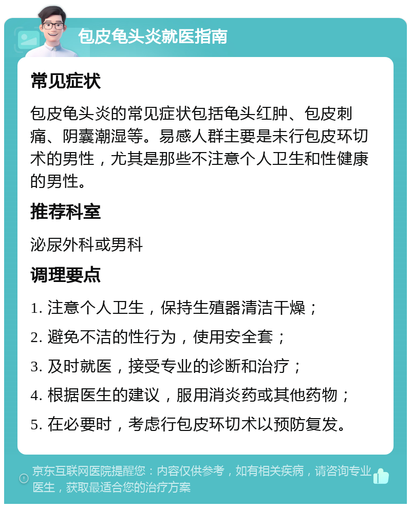 包皮龟头炎就医指南 常见症状 包皮龟头炎的常见症状包括龟头红肿、包皮刺痛、阴囊潮湿等。易感人群主要是未行包皮环切术的男性，尤其是那些不注意个人卫生和性健康的男性。 推荐科室 泌尿外科或男科 调理要点 1. 注意个人卫生，保持生殖器清洁干燥； 2. 避免不洁的性行为，使用安全套； 3. 及时就医，接受专业的诊断和治疗； 4. 根据医生的建议，服用消炎药或其他药物； 5. 在必要时，考虑行包皮环切术以预防复发。