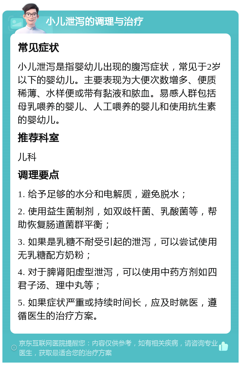 小儿泄泻的调理与治疗 常见症状 小儿泄泻是指婴幼儿出现的腹泻症状，常见于2岁以下的婴幼儿。主要表现为大便次数增多、便质稀薄、水样便或带有黏液和脓血。易感人群包括母乳喂养的婴儿、人工喂养的婴儿和使用抗生素的婴幼儿。 推荐科室 儿科 调理要点 1. 给予足够的水分和电解质，避免脱水； 2. 使用益生菌制剂，如双歧杆菌、乳酸菌等，帮助恢复肠道菌群平衡； 3. 如果是乳糖不耐受引起的泄泻，可以尝试使用无乳糖配方奶粉； 4. 对于脾肾阳虚型泄泻，可以使用中药方剂如四君子汤、理中丸等； 5. 如果症状严重或持续时间长，应及时就医，遵循医生的治疗方案。