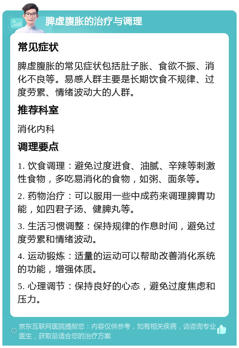 脾虚腹胀的治疗与调理 常见症状 脾虚腹胀的常见症状包括肚子胀、食欲不振、消化不良等。易感人群主要是长期饮食不规律、过度劳累、情绪波动大的人群。 推荐科室 消化内科 调理要点 1. 饮食调理：避免过度进食、油腻、辛辣等刺激性食物，多吃易消化的食物，如粥、面条等。 2. 药物治疗：可以服用一些中成药来调理脾胃功能，如四君子汤、健脾丸等。 3. 生活习惯调整：保持规律的作息时间，避免过度劳累和情绪波动。 4. 运动锻炼：适量的运动可以帮助改善消化系统的功能，增强体质。 5. 心理调节：保持良好的心态，避免过度焦虑和压力。