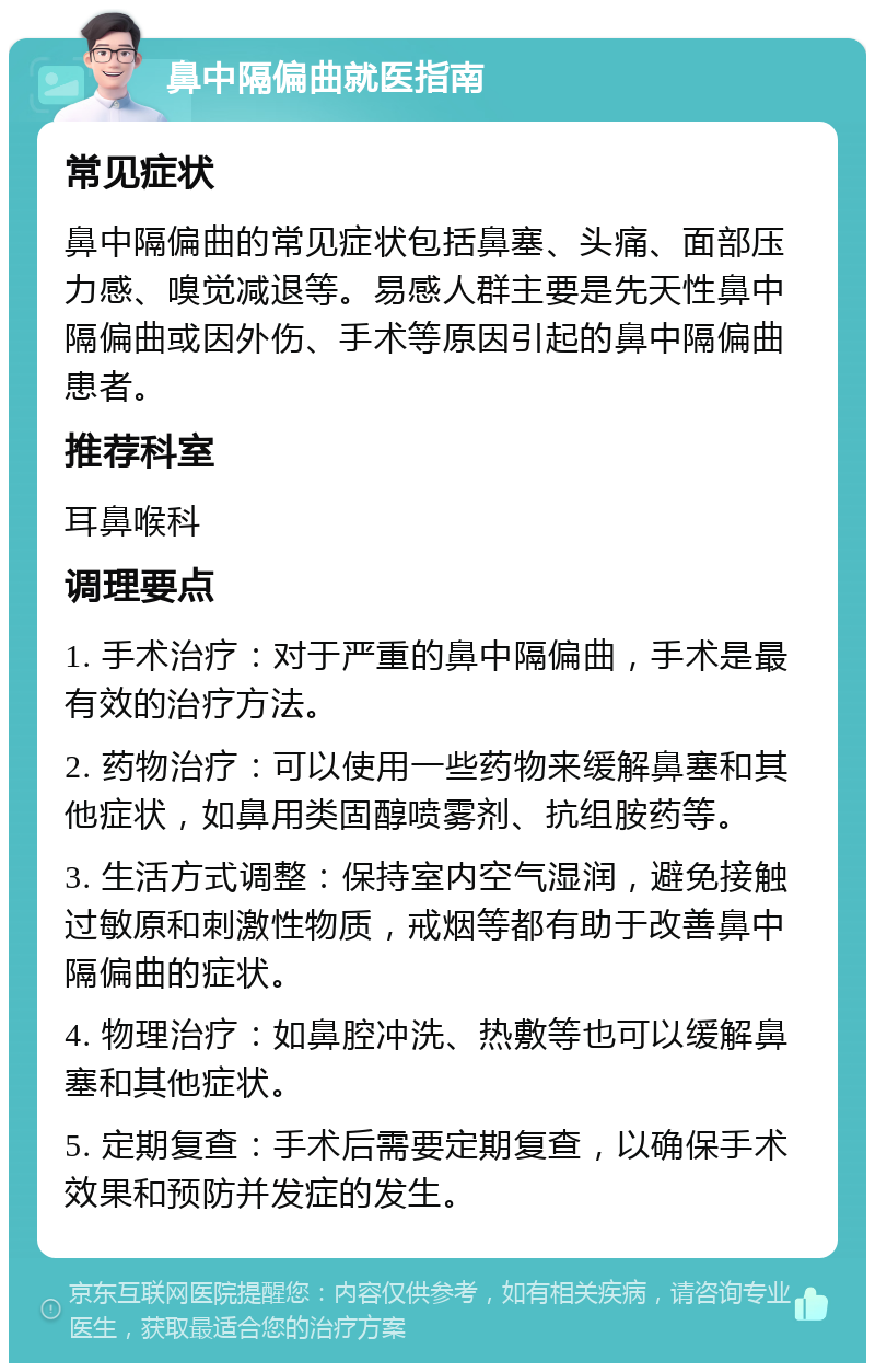 鼻中隔偏曲就医指南 常见症状 鼻中隔偏曲的常见症状包括鼻塞、头痛、面部压力感、嗅觉减退等。易感人群主要是先天性鼻中隔偏曲或因外伤、手术等原因引起的鼻中隔偏曲患者。 推荐科室 耳鼻喉科 调理要点 1. 手术治疗：对于严重的鼻中隔偏曲，手术是最有效的治疗方法。 2. 药物治疗：可以使用一些药物来缓解鼻塞和其他症状，如鼻用类固醇喷雾剂、抗组胺药等。 3. 生活方式调整：保持室内空气湿润，避免接触过敏原和刺激性物质，戒烟等都有助于改善鼻中隔偏曲的症状。 4. 物理治疗：如鼻腔冲洗、热敷等也可以缓解鼻塞和其他症状。 5. 定期复查：手术后需要定期复查，以确保手术效果和预防并发症的发生。