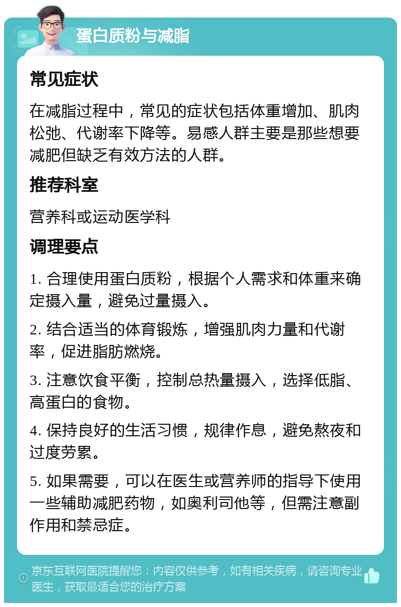 蛋白质粉与减脂 常见症状 在减脂过程中，常见的症状包括体重增加、肌肉松弛、代谢率下降等。易感人群主要是那些想要减肥但缺乏有效方法的人群。 推荐科室 营养科或运动医学科 调理要点 1. 合理使用蛋白质粉，根据个人需求和体重来确定摄入量，避免过量摄入。 2. 结合适当的体育锻炼，增强肌肉力量和代谢率，促进脂肪燃烧。 3. 注意饮食平衡，控制总热量摄入，选择低脂、高蛋白的食物。 4. 保持良好的生活习惯，规律作息，避免熬夜和过度劳累。 5. 如果需要，可以在医生或营养师的指导下使用一些辅助减肥药物，如奥利司他等，但需注意副作用和禁忌症。