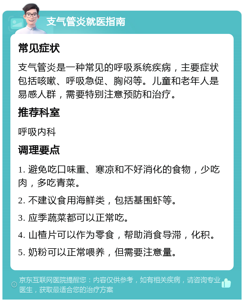 支气管炎就医指南 常见症状 支气管炎是一种常见的呼吸系统疾病，主要症状包括咳嗽、呼吸急促、胸闷等。儿童和老年人是易感人群，需要特别注意预防和治疗。 推荐科室 呼吸内科 调理要点 1. 避免吃口味重、寒凉和不好消化的食物，少吃肉，多吃青菜。 2. 不建议食用海鲜类，包括基围虾等。 3. 应季蔬菜都可以正常吃。 4. 山楂片可以作为零食，帮助消食导滞，化积。 5. 奶粉可以正常喂养，但需要注意量。