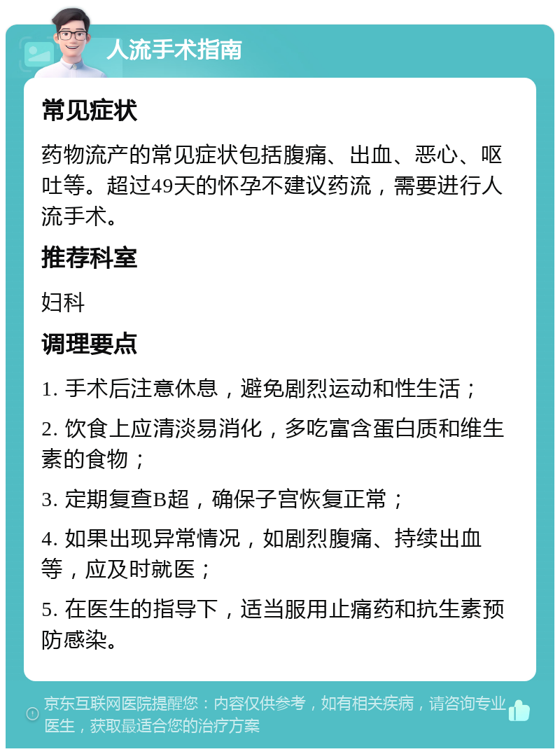 人流手术指南 常见症状 药物流产的常见症状包括腹痛、出血、恶心、呕吐等。超过49天的怀孕不建议药流，需要进行人流手术。 推荐科室 妇科 调理要点 1. 手术后注意休息，避免剧烈运动和性生活； 2. 饮食上应清淡易消化，多吃富含蛋白质和维生素的食物； 3. 定期复查B超，确保子宫恢复正常； 4. 如果出现异常情况，如剧烈腹痛、持续出血等，应及时就医； 5. 在医生的指导下，适当服用止痛药和抗生素预防感染。