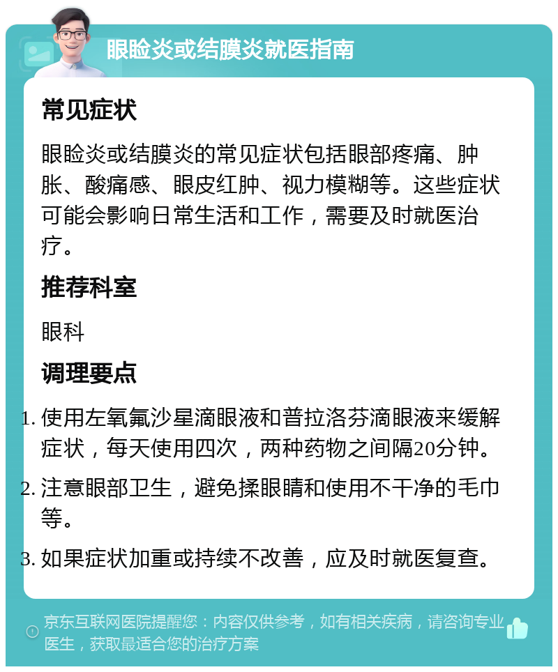 眼睑炎或结膜炎就医指南 常见症状 眼睑炎或结膜炎的常见症状包括眼部疼痛、肿胀、酸痛感、眼皮红肿、视力模糊等。这些症状可能会影响日常生活和工作，需要及时就医治疗。 推荐科室 眼科 调理要点 使用左氧氟沙星滴眼液和普拉洛芬滴眼液来缓解症状，每天使用四次，两种药物之间隔20分钟。 注意眼部卫生，避免揉眼睛和使用不干净的毛巾等。 如果症状加重或持续不改善，应及时就医复查。