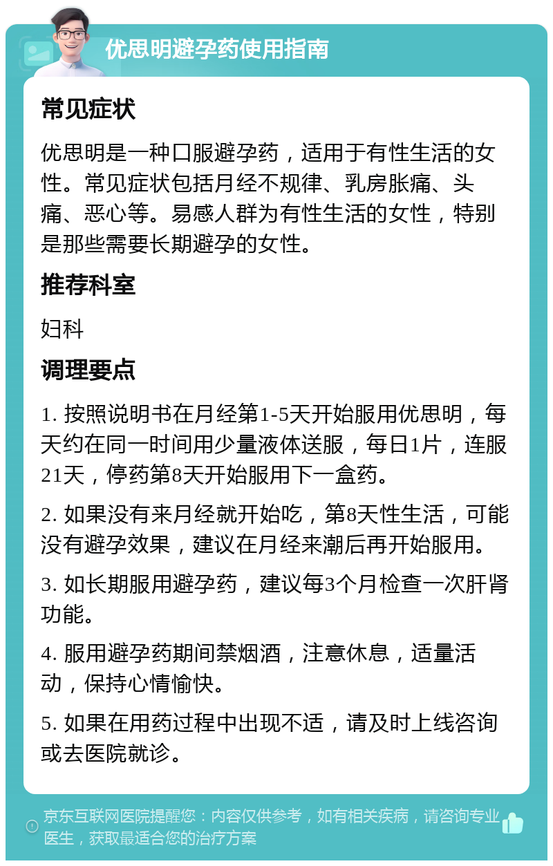 优思明避孕药使用指南 常见症状 优思明是一种口服避孕药，适用于有性生活的女性。常见症状包括月经不规律、乳房胀痛、头痛、恶心等。易感人群为有性生活的女性，特别是那些需要长期避孕的女性。 推荐科室 妇科 调理要点 1. 按照说明书在月经第1-5天开始服用优思明，每天约在同一时间用少量液体送服，每日1片，连服21天，停药第8天开始服用下一盒药。 2. 如果没有来月经就开始吃，第8天性生活，可能没有避孕效果，建议在月经来潮后再开始服用。 3. 如长期服用避孕药，建议每3个月检查一次肝肾功能。 4. 服用避孕药期间禁烟酒，注意休息，适量活动，保持心情愉快。 5. 如果在用药过程中出现不适，请及时上线咨询或去医院就诊。