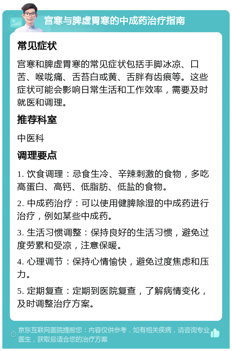 宫寒与脾虚胃寒的中成药治疗指南 常见症状 宫寒和脾虚胃寒的常见症状包括手脚冰凉、口苦、喉咙痛、舌苔白或黄、舌胖有齿痕等。这些症状可能会影响日常生活和工作效率，需要及时就医和调理。 推荐科室 中医科 调理要点 1. 饮食调理：忌食生冷、辛辣刺激的食物，多吃高蛋白、高钙、低脂肪、低盐的食物。 2. 中成药治疗：可以使用健脾除湿的中成药进行治疗，例如某些中成药。 3. 生活习惯调整：保持良好的生活习惯，避免过度劳累和受凉，注意保暖。 4. 心理调节：保持心情愉快，避免过度焦虑和压力。 5. 定期复查：定期到医院复查，了解病情变化，及时调整治疗方案。