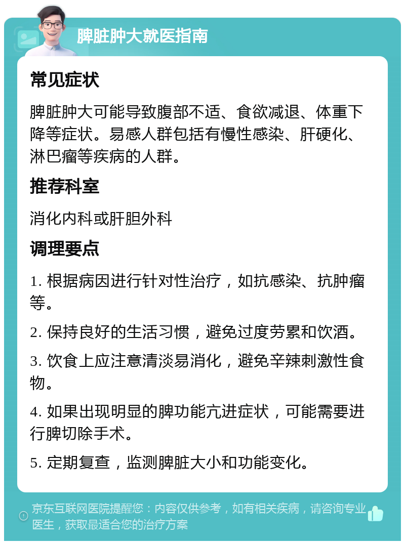 脾脏肿大就医指南 常见症状 脾脏肿大可能导致腹部不适、食欲减退、体重下降等症状。易感人群包括有慢性感染、肝硬化、淋巴瘤等疾病的人群。 推荐科室 消化内科或肝胆外科 调理要点 1. 根据病因进行针对性治疗，如抗感染、抗肿瘤等。 2. 保持良好的生活习惯，避免过度劳累和饮酒。 3. 饮食上应注意清淡易消化，避免辛辣刺激性食物。 4. 如果出现明显的脾功能亢进症状，可能需要进行脾切除手术。 5. 定期复查，监测脾脏大小和功能变化。