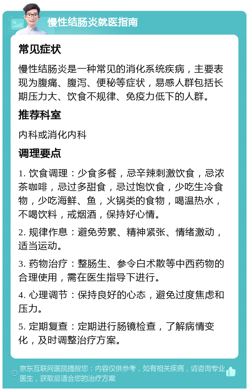 慢性结肠炎就医指南 常见症状 慢性结肠炎是一种常见的消化系统疾病，主要表现为腹痛、腹泻、便秘等症状，易感人群包括长期压力大、饮食不规律、免疫力低下的人群。 推荐科室 内科或消化内科 调理要点 1. 饮食调理：少食多餐，忌辛辣刺激饮食，忌浓茶咖啡，忌过多甜食，忌过饱饮食，少吃生冷食物，少吃海鲜、鱼，火锅类的食物，喝温热水，不喝饮料，戒烟酒，保持好心情。 2. 规律作息：避免劳累、精神紧张、情绪激动，适当运动。 3. 药物治疗：整肠生、参令白术散等中西药物的合理使用，需在医生指导下进行。 4. 心理调节：保持良好的心态，避免过度焦虑和压力。 5. 定期复查：定期进行肠镜检查，了解病情变化，及时调整治疗方案。