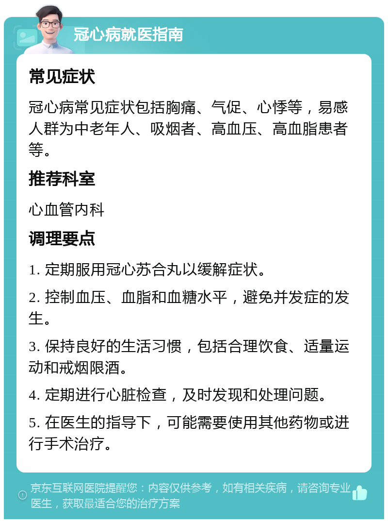 冠心病就医指南 常见症状 冠心病常见症状包括胸痛、气促、心悸等，易感人群为中老年人、吸烟者、高血压、高血脂患者等。 推荐科室 心血管内科 调理要点 1. 定期服用冠心苏合丸以缓解症状。 2. 控制血压、血脂和血糖水平，避免并发症的发生。 3. 保持良好的生活习惯，包括合理饮食、适量运动和戒烟限酒。 4. 定期进行心脏检查，及时发现和处理问题。 5. 在医生的指导下，可能需要使用其他药物或进行手术治疗。