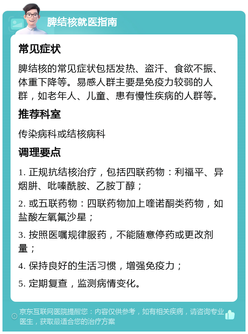 脾结核就医指南 常见症状 脾结核的常见症状包括发热、盗汗、食欲不振、体重下降等。易感人群主要是免疫力较弱的人群，如老年人、儿童、患有慢性疾病的人群等。 推荐科室 传染病科或结核病科 调理要点 1. 正规抗结核治疗，包括四联药物：利福平、异烟肼、吡嗪酰胺、乙胺丁醇； 2. 或五联药物：四联药物加上喹诺酮类药物，如盐酸左氧氟沙星； 3. 按照医嘱规律服药，不能随意停药或更改剂量； 4. 保持良好的生活习惯，增强免疫力； 5. 定期复查，监测病情变化。