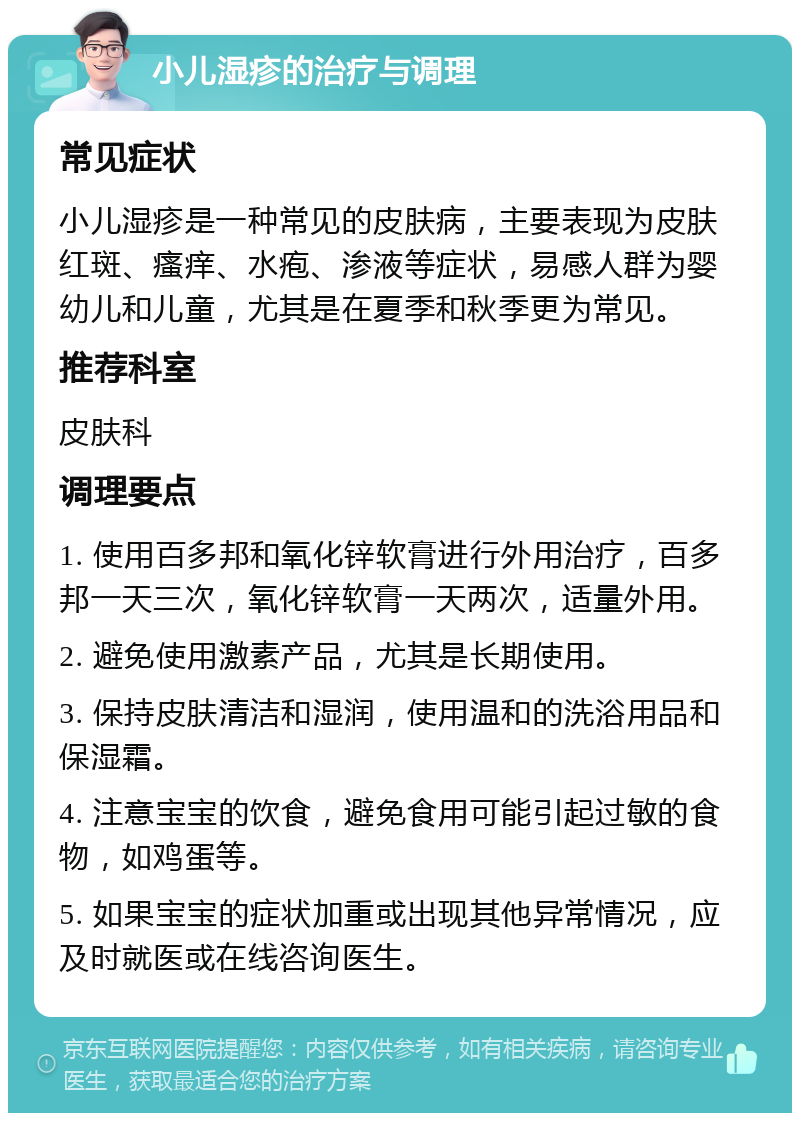 小儿湿疹的治疗与调理 常见症状 小儿湿疹是一种常见的皮肤病，主要表现为皮肤红斑、瘙痒、水疱、渗液等症状，易感人群为婴幼儿和儿童，尤其是在夏季和秋季更为常见。 推荐科室 皮肤科 调理要点 1. 使用百多邦和氧化锌软膏进行外用治疗，百多邦一天三次，氧化锌软膏一天两次，适量外用。 2. 避免使用激素产品，尤其是长期使用。 3. 保持皮肤清洁和湿润，使用温和的洗浴用品和保湿霜。 4. 注意宝宝的饮食，避免食用可能引起过敏的食物，如鸡蛋等。 5. 如果宝宝的症状加重或出现其他异常情况，应及时就医或在线咨询医生。