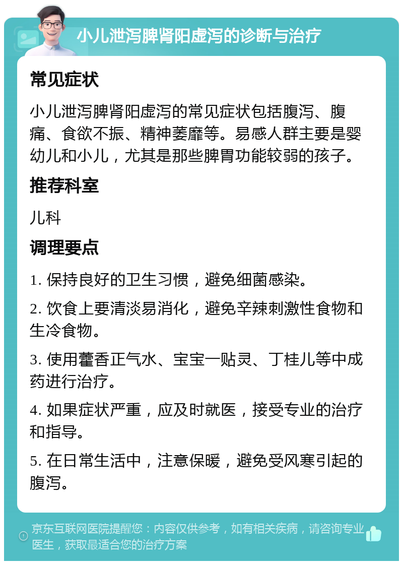 小儿泄泻脾肾阳虚泻的诊断与治疗 常见症状 小儿泄泻脾肾阳虚泻的常见症状包括腹泻、腹痛、食欲不振、精神萎靡等。易感人群主要是婴幼儿和小儿，尤其是那些脾胃功能较弱的孩子。 推荐科室 儿科 调理要点 1. 保持良好的卫生习惯，避免细菌感染。 2. 饮食上要清淡易消化，避免辛辣刺激性食物和生冷食物。 3. 使用藿香正气水、宝宝一贴灵、丁桂儿等中成药进行治疗。 4. 如果症状严重，应及时就医，接受专业的治疗和指导。 5. 在日常生活中，注意保暖，避免受风寒引起的腹泻。