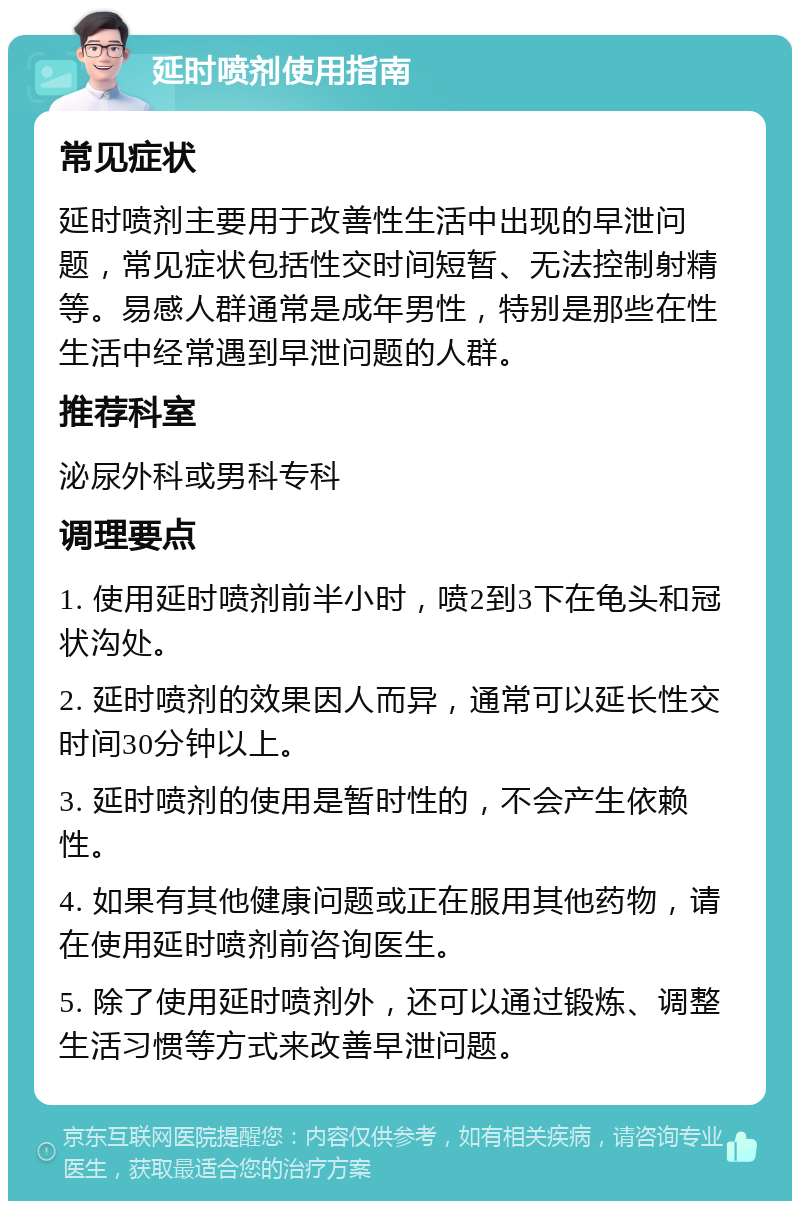 延时喷剂使用指南 常见症状 延时喷剂主要用于改善性生活中出现的早泄问题，常见症状包括性交时间短暂、无法控制射精等。易感人群通常是成年男性，特别是那些在性生活中经常遇到早泄问题的人群。 推荐科室 泌尿外科或男科专科 调理要点 1. 使用延时喷剂前半小时，喷2到3下在龟头和冠状沟处。 2. 延时喷剂的效果因人而异，通常可以延长性交时间30分钟以上。 3. 延时喷剂的使用是暂时性的，不会产生依赖性。 4. 如果有其他健康问题或正在服用其他药物，请在使用延时喷剂前咨询医生。 5. 除了使用延时喷剂外，还可以通过锻炼、调整生活习惯等方式来改善早泄问题。