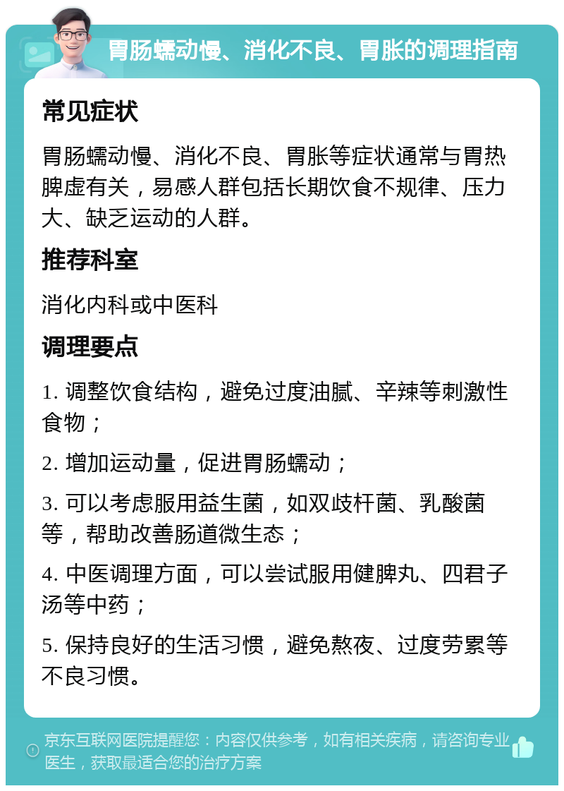 胃肠蠕动慢、消化不良、胃胀的调理指南 常见症状 胃肠蠕动慢、消化不良、胃胀等症状通常与胃热脾虚有关，易感人群包括长期饮食不规律、压力大、缺乏运动的人群。 推荐科室 消化内科或中医科 调理要点 1. 调整饮食结构，避免过度油腻、辛辣等刺激性食物； 2. 增加运动量，促进胃肠蠕动； 3. 可以考虑服用益生菌，如双歧杆菌、乳酸菌等，帮助改善肠道微生态； 4. 中医调理方面，可以尝试服用健脾丸、四君子汤等中药； 5. 保持良好的生活习惯，避免熬夜、过度劳累等不良习惯。