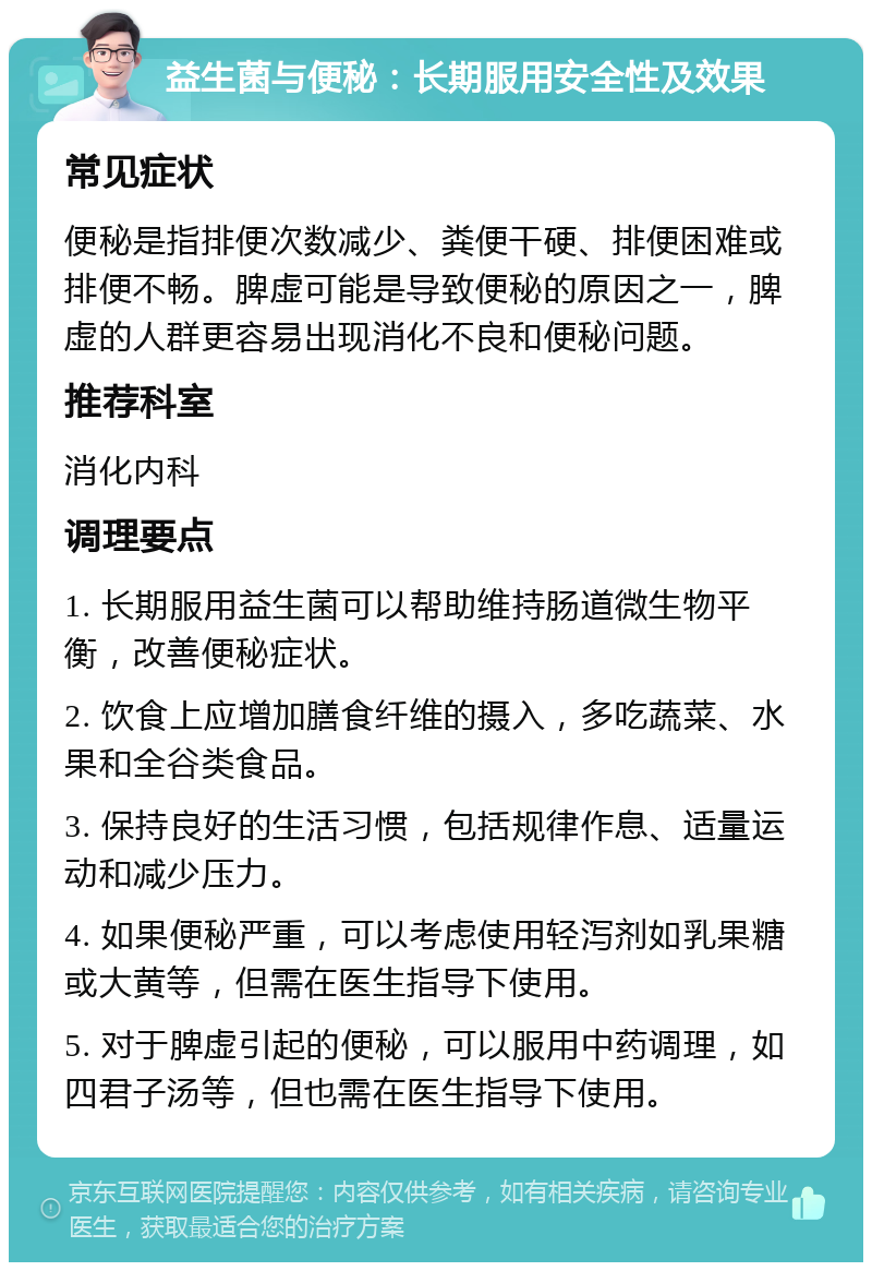 益生菌与便秘：长期服用安全性及效果 常见症状 便秘是指排便次数减少、粪便干硬、排便困难或排便不畅。脾虚可能是导致便秘的原因之一，脾虚的人群更容易出现消化不良和便秘问题。 推荐科室 消化内科 调理要点 1. 长期服用益生菌可以帮助维持肠道微生物平衡，改善便秘症状。 2. 饮食上应增加膳食纤维的摄入，多吃蔬菜、水果和全谷类食品。 3. 保持良好的生活习惯，包括规律作息、适量运动和减少压力。 4. 如果便秘严重，可以考虑使用轻泻剂如乳果糖或大黄等，但需在医生指导下使用。 5. 对于脾虚引起的便秘，可以服用中药调理，如四君子汤等，但也需在医生指导下使用。