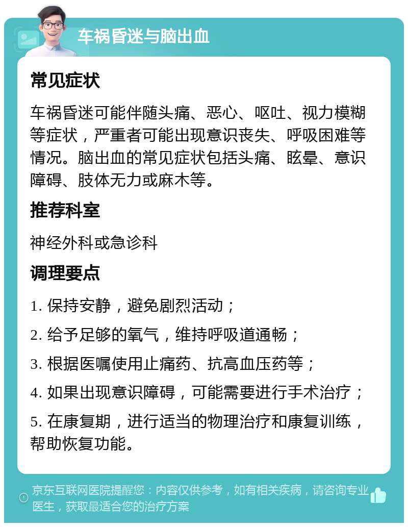 车祸昏迷与脑出血 常见症状 车祸昏迷可能伴随头痛、恶心、呕吐、视力模糊等症状，严重者可能出现意识丧失、呼吸困难等情况。脑出血的常见症状包括头痛、眩晕、意识障碍、肢体无力或麻木等。 推荐科室 神经外科或急诊科 调理要点 1. 保持安静，避免剧烈活动； 2. 给予足够的氧气，维持呼吸道通畅； 3. 根据医嘱使用止痛药、抗高血压药等； 4. 如果出现意识障碍，可能需要进行手术治疗； 5. 在康复期，进行适当的物理治疗和康复训练，帮助恢复功能。