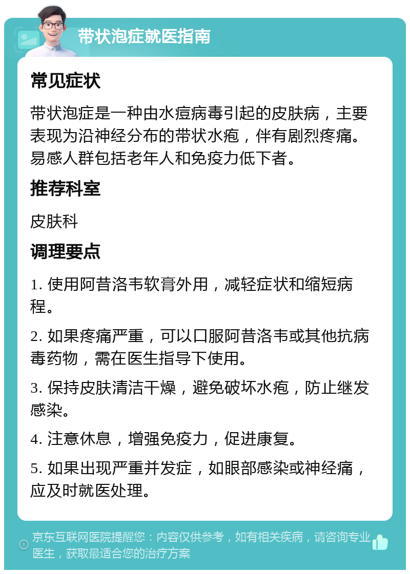 带状泡症就医指南 常见症状 带状泡症是一种由水痘病毒引起的皮肤病，主要表现为沿神经分布的带状水疱，伴有剧烈疼痛。易感人群包括老年人和免疫力低下者。 推荐科室 皮肤科 调理要点 1. 使用阿昔洛韦软膏外用，减轻症状和缩短病程。 2. 如果疼痛严重，可以口服阿昔洛韦或其他抗病毒药物，需在医生指导下使用。 3. 保持皮肤清洁干燥，避免破坏水疱，防止继发感染。 4. 注意休息，增强免疫力，促进康复。 5. 如果出现严重并发症，如眼部感染或神经痛，应及时就医处理。