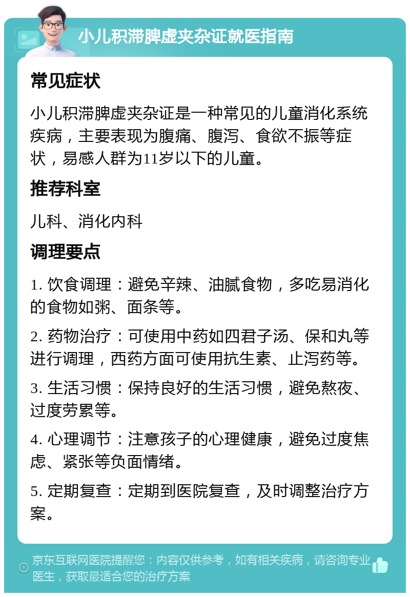 小儿积滞脾虚夹杂证就医指南 常见症状 小儿积滞脾虚夹杂证是一种常见的儿童消化系统疾病，主要表现为腹痛、腹泻、食欲不振等症状，易感人群为11岁以下的儿童。 推荐科室 儿科、消化内科 调理要点 1. 饮食调理：避免辛辣、油腻食物，多吃易消化的食物如粥、面条等。 2. 药物治疗：可使用中药如四君子汤、保和丸等进行调理，西药方面可使用抗生素、止泻药等。 3. 生活习惯：保持良好的生活习惯，避免熬夜、过度劳累等。 4. 心理调节：注意孩子的心理健康，避免过度焦虑、紧张等负面情绪。 5. 定期复查：定期到医院复查，及时调整治疗方案。