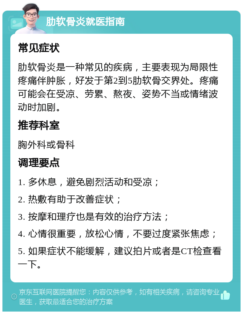 肋软骨炎就医指南 常见症状 肋软骨炎是一种常见的疾病，主要表现为局限性疼痛伴肿胀，好发于第2到5肋软骨交界处。疼痛可能会在受凉、劳累、熬夜、姿势不当或情绪波动时加剧。 推荐科室 胸外科或骨科 调理要点 1. 多休息，避免剧烈活动和受凉； 2. 热敷有助于改善症状； 3. 按摩和理疗也是有效的治疗方法； 4. 心情很重要，放松心情，不要过度紧张焦虑； 5. 如果症状不能缓解，建议拍片或者是CT检查看一下。